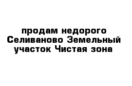 продам недорого Селиваново Земельный участок Чистая зона